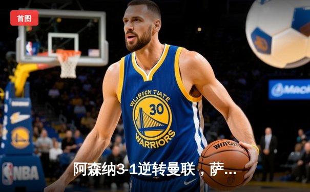 阿森纳3-1逆转曼联，萨卡传射建功，枪手紧咬榜首