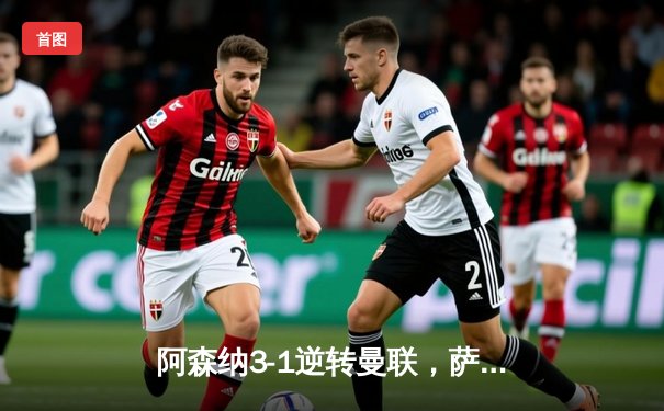 阿森纳3-1逆转曼联，萨卡传射建功锁定争冠关键战