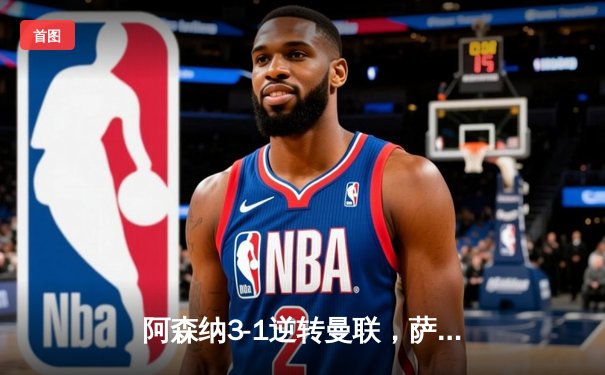 阿森纳3-1逆转曼联，萨卡传射建功，哈弗茨锁定胜局