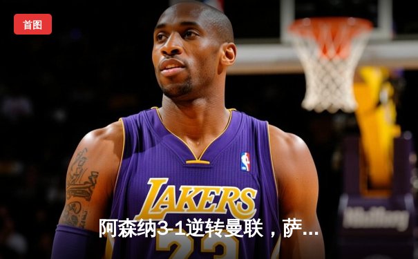 阿森纳3-1逆转曼联，萨卡传射建功锁定争冠关键战