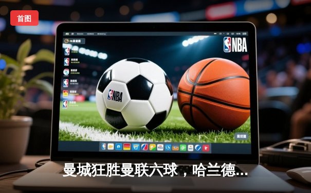 曼城狂胜曼联六球，哈兰德独造五球闪耀曼市德比