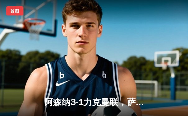 阿森纳3-1力克曼联，萨卡传射建功，枪手延续争冠希望