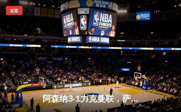 阿森纳3-1力克曼联，萨卡传射建功，枪手紧追榜首曼城