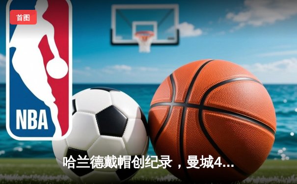 哈兰德戴帽创纪录，曼城4-1逆转维拉锁定争冠主动权