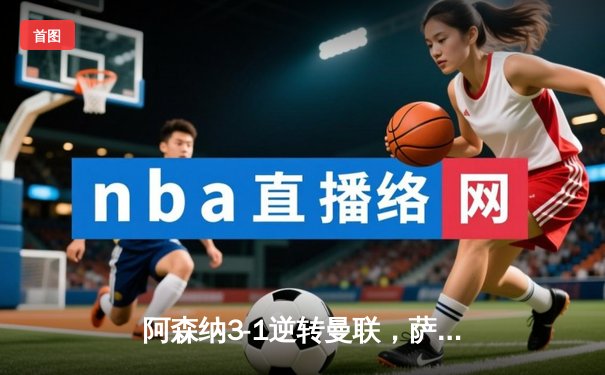 阿森纳3-1逆转曼联，萨卡传射建功锁定争冠关键战