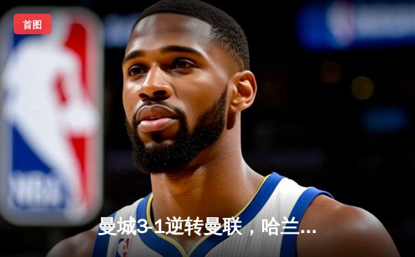 曼城3-1逆转曼联，哈兰德双响锁定德比胜利，英超争冠悬念再起