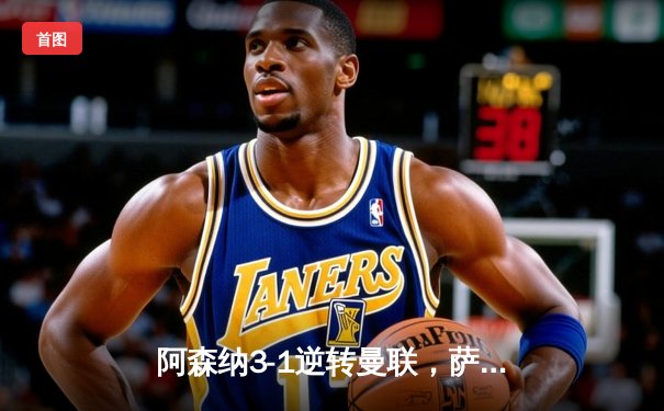 阿森纳3-1逆转曼联，萨卡传射建功，争冠悬念再起