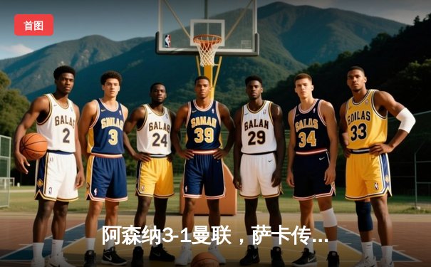 阿森纳3-1曼联，萨卡传射建功，赖斯补时绝杀锁定胜局