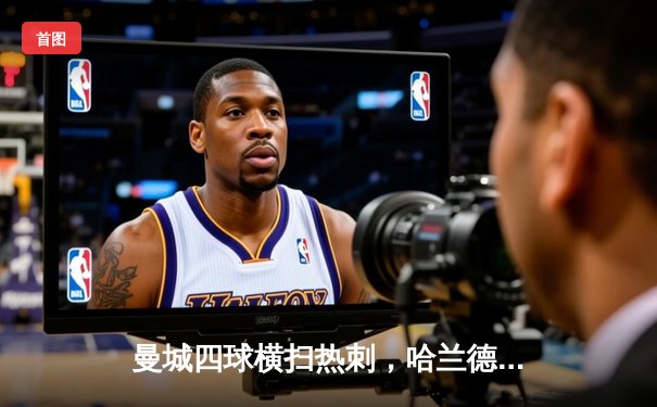 曼城四球横扫热刺，哈兰德双响助蓝月亮紧追榜首