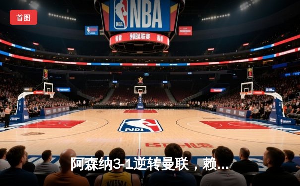 阿森纳3-1逆转曼联，赖斯补时绝杀锁定胜局