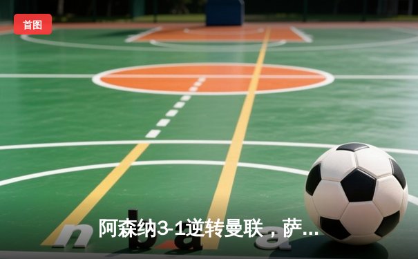 阿森纳3-1逆转曼联，萨卡传射建功，赖斯补时锁定胜局