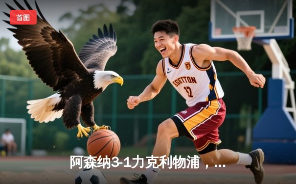 阿森纳3-1力克利物浦，萨卡传射建功改变争冠格局