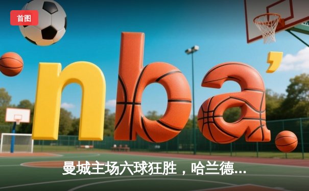 曼城主场六球狂胜，哈兰德戴帽领跑射手榜