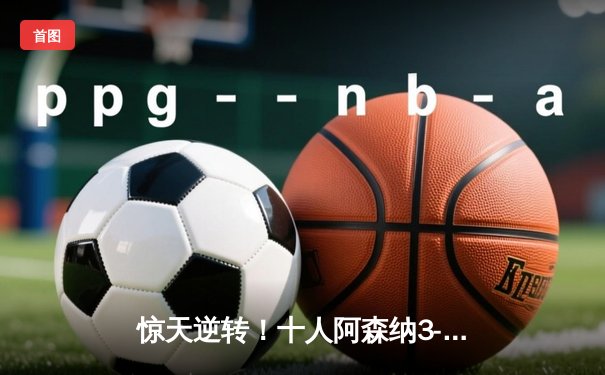 惊天逆转！十人阿森纳3-2绝杀热刺，萨卡传射闪耀北伦敦德比