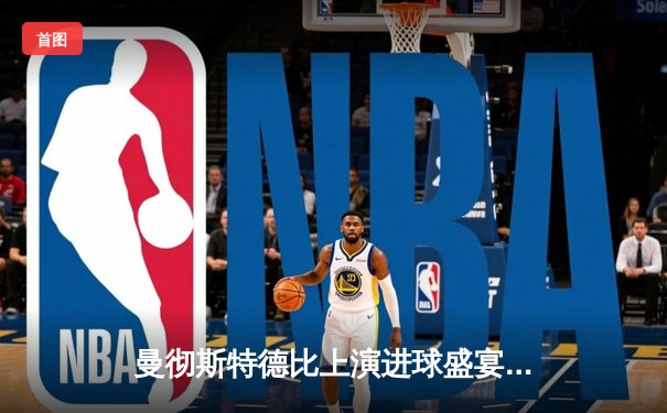 曼彻斯特德比上演进球盛宴，曼城6-3横扫曼联，哈兰德、福登双双戴帽