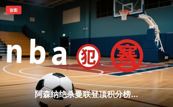 阿森纳绝杀曼联登顶积分榜，萨卡传射建功厄德高伤退引担忧