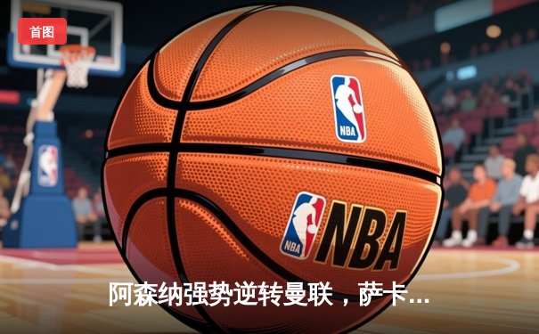 阿森纳强势逆转曼联，萨卡传射建功领跑积分榜