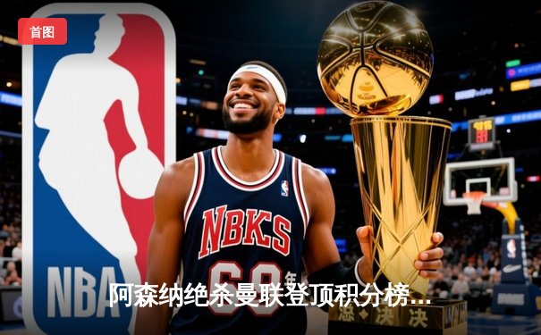 阿森纳绝杀曼联登顶积分榜，萨卡传射建功点燃争冠悬念