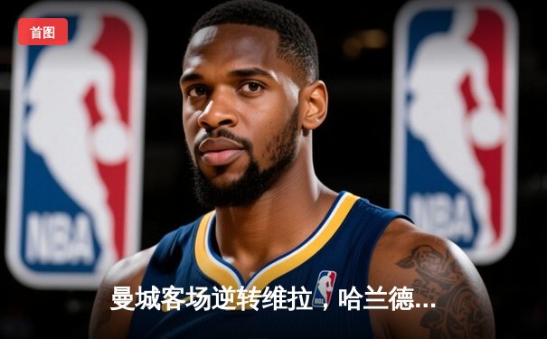 曼城客场逆转维拉，哈兰德双响领跑射手榜，英超争冠白热化