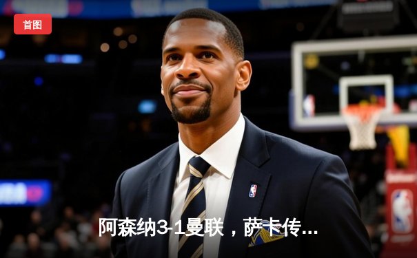 阿森纳3-1曼联，萨卡传射建功，赖斯补时锁定胜局