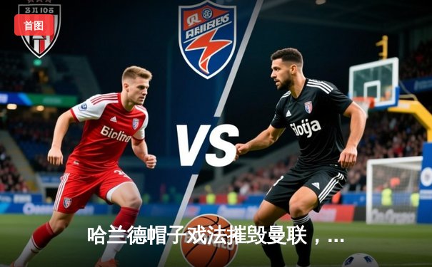 哈兰德帽子戏法摧毁曼联，曼城德比4-1大胜巩固榜首