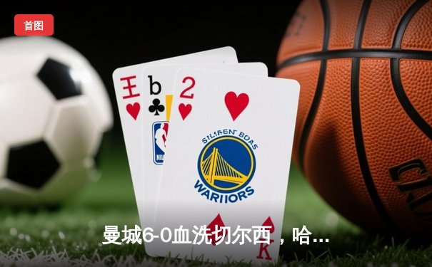 曼城6-0血洗切尔西，哈兰德双响创纪录，蓝军遭遇英超时代最惨失利