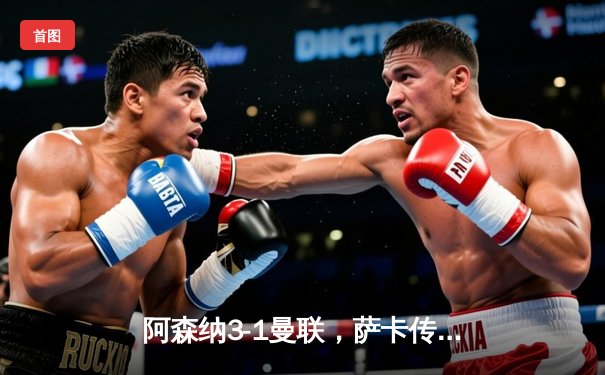 阿森纳3-1曼联，萨卡传射建功，赖斯补时锁定胜局