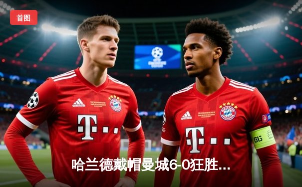 哈兰德戴帽曼城6-0狂胜 挪威神锋刷新英超单赛季进球纪录