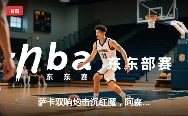 萨卡双响炮击沉红魔，阿森纳3-1曼联重登英超榜首